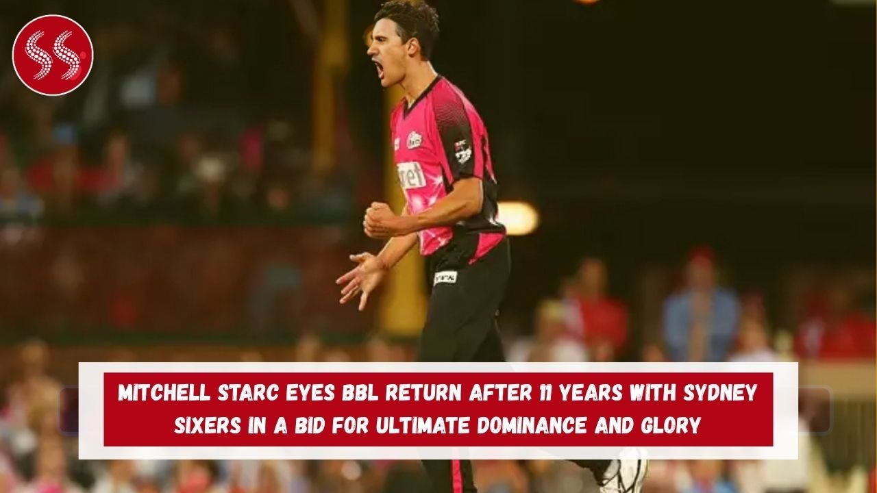 Mitchell Starc Eyes BBL Return After 11 Years with Sydney Sixers in a Bid for Ultimate Dominance and Glory
